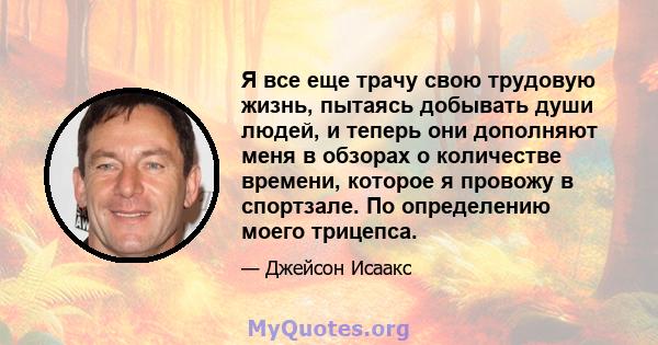 Я все еще трачу свою трудовую жизнь, пытаясь добывать души людей, и теперь они дополняют меня в обзорах о количестве времени, которое я провожу в спортзале. По определению моего трицепса.