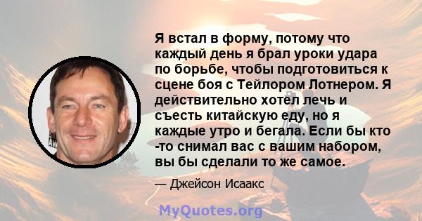 Я встал в форму, потому что каждый день я брал уроки удара по борьбе, чтобы подготовиться к сцене боя с Тейлором Лотнером. Я действительно хотел лечь и съесть китайскую еду, но я каждые утро и бегала. Если бы кто -то