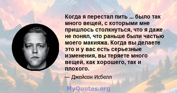 Когда я перестал пить ... было так много вещей, с которыми мне пришлось столкнуться, что я даже не понял, что раньше были частью моего макияжа. Когда вы делаете это и у вас есть серьезные изменения, вы теряете много