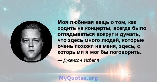 Моя любимая вещь о том, как ходить на концерты, всегда было оглядываться вокруг и думать, что здесь много людей, которые очень похожи на меня, здесь, с которыми я мог бы поговорить.