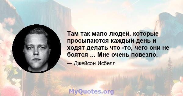 Там так мало людей, которые просыпаются каждый день и ходят делать что -то, чего они не боятся ... Мне очень повезло.