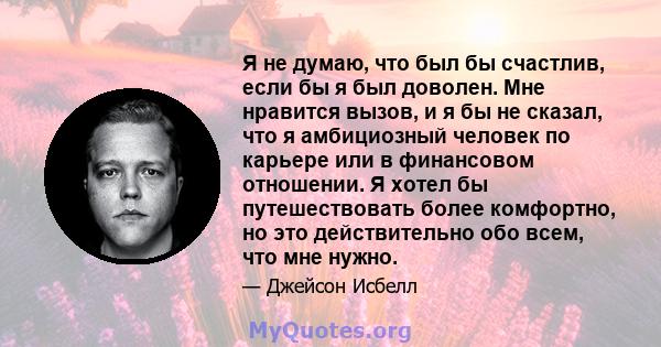 Я не думаю, что был бы счастлив, если бы я был доволен. Мне нравится вызов, и я бы не сказал, что я амбициозный человек по карьере или в финансовом отношении. Я хотел бы путешествовать более комфортно, но это