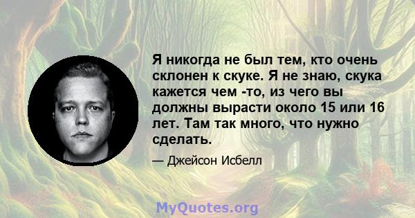 Я никогда не был тем, кто очень склонен к скуке. Я не знаю, скука кажется чем -то, из чего вы должны вырасти около 15 или 16 лет. Там так много, что нужно сделать.