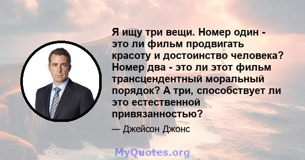 Я ищу три вещи. Номер один - это ли фильм продвигать красоту и достоинство человека? Номер два - это ли этот фильм трансцендентный моральный порядок? А три, способствует ли это естественной привязанностью?