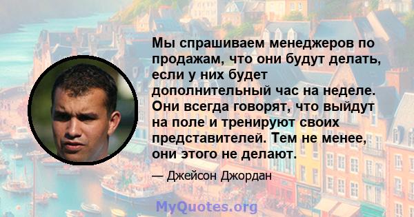 Мы спрашиваем менеджеров по продажам, что они будут делать, если у них будет дополнительный час на неделе. Они всегда говорят, что выйдут на поле и тренируют своих представителей. Тем не менее, они этого не делают.