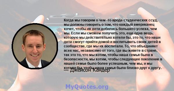 Когда мы говорим о чем -то вроде студенческих ссуд, мы должны говорить о том, что каждый американец хочет, чтобы их дети добились большего успеха, чем мы. Если мы сможем получить это, еще одна вещь, которую мы