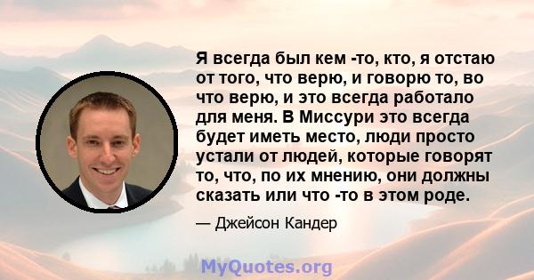 Я всегда был кем -то, кто, я отстаю от того, что верю, и говорю то, во что верю, и это всегда работало для меня. В Миссури это всегда будет иметь место, люди просто устали от людей, которые говорят то, что, по их