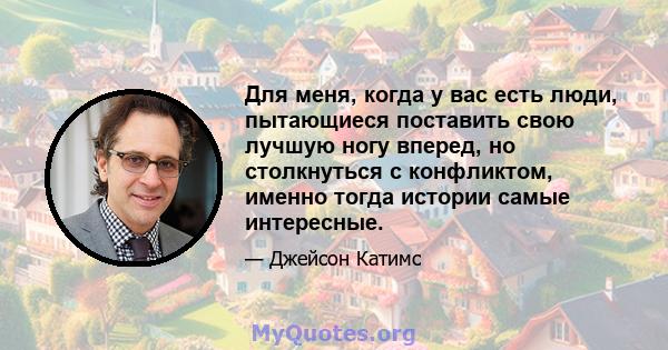 Для меня, когда у вас есть люди, пытающиеся поставить свою лучшую ногу вперед, но столкнуться с конфликтом, именно тогда истории самые интересные.