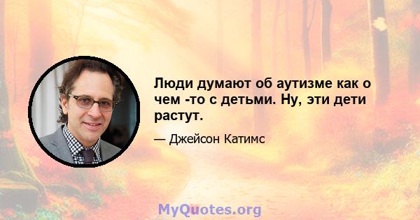 Люди думают об аутизме как о чем -то с детьми. Ну, эти дети растут.