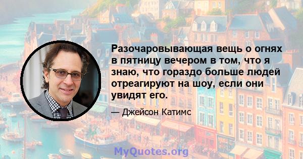 Разочаровывающая вещь о огнях в пятницу вечером в том, что я знаю, что гораздо больше людей отреагируют на шоу, если они увидят его.