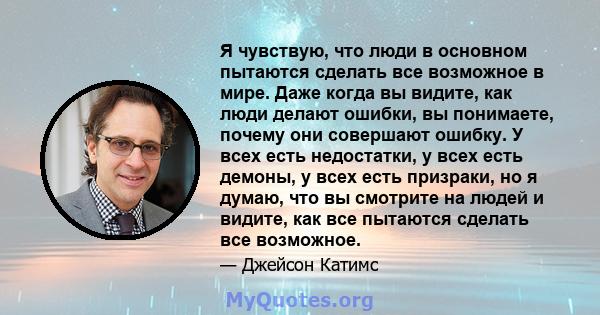 Я чувствую, что люди в основном пытаются сделать все возможное в мире. Даже когда вы видите, как люди делают ошибки, вы понимаете, почему они совершают ошибку. У всех есть недостатки, у всех есть демоны, у всех есть