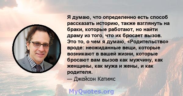 Я думаю, что определенно есть способ рассказать историю, также взглянуть на браки, которые работают, но найти драму из того, что их бросает вызов. Это то, о чем я думаю, «Родительство» вроде: неожиданные вещи, которые