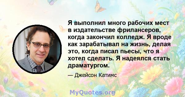 Я выполнил много рабочих мест в издательстве фрилансеров, когда закончил колледж. Я вроде как зарабатывал на жизнь, делая это, когда писал пьесы, что я хотел сделать. Я надеялся стать драматургом.