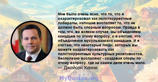 Мне было очень ясно, что то, что я охарактеризовал как политкорректные либералы, излишне воспаляет то, что не должно быть спорным вопросом. Правда в том, что, во всяком случае, мы объединяем канадцев по этому вопросу, и 