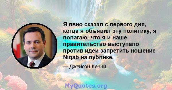 Я явно сказал с первого дня, когда я объявил эту политику, я полагаю, что я и наше правительство выступало против идеи запретить ношение Niqab на публике.