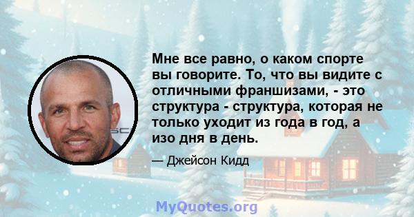 Мне все равно, о каком спорте вы говорите. То, что вы видите с отличными франшизами, - это структура - структура, которая не только уходит из года в год, а изо дня в день.