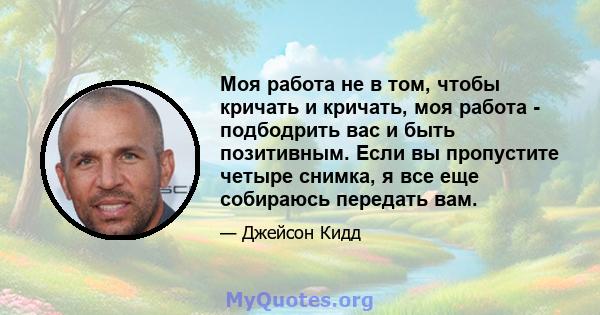 Моя работа не в том, чтобы кричать и кричать, моя работа - подбодрить вас и быть позитивным. Если вы пропустите четыре снимка, я все еще собираюсь передать вам.