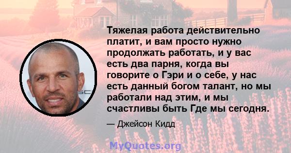 Тяжелая работа действительно платит, и вам просто нужно продолжать работать, и у вас есть два парня, когда вы говорите о Гэри и о себе, у нас есть данный богом талант, но мы работали над этим, и мы счастливы быть Где мы 