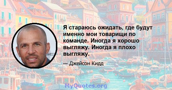 Я стараюсь ожидать, где будут именно мои товарищи по команде. Иногда я хорошо выгляжу. Иногда я плохо выгляжу.