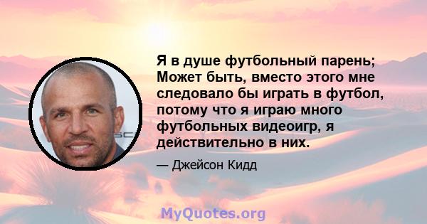 Я в душе футбольный парень; Может быть, вместо этого мне следовало бы играть в футбол, потому что я играю много футбольных видеоигр, я действительно в них.