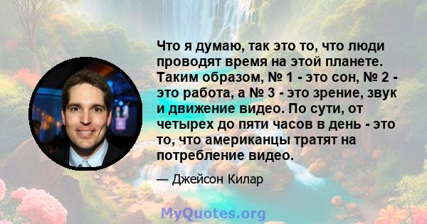 Что я думаю, так это то, что люди проводят время на этой планете. Таким образом, № 1 - это сон, № 2 - это работа, а № 3 - это зрение, звук и движение видео. По сути, от четырех до пяти часов в день - это то, что