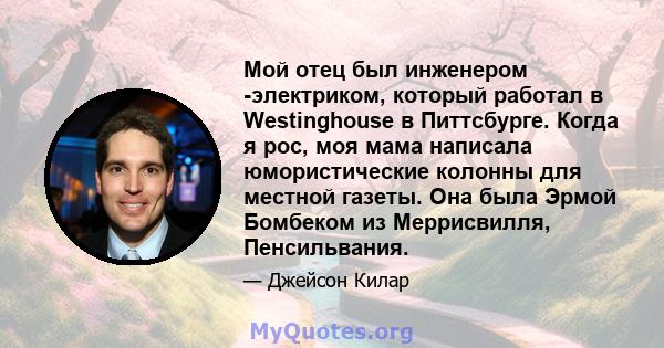 Мой отец был инженером -электриком, который работал в Westinghouse в Питтсбурге. Когда я рос, моя мама написала юмористические колонны для местной газеты. Она была Эрмой Бомбеком из Меррисвилля, Пенсильвания.