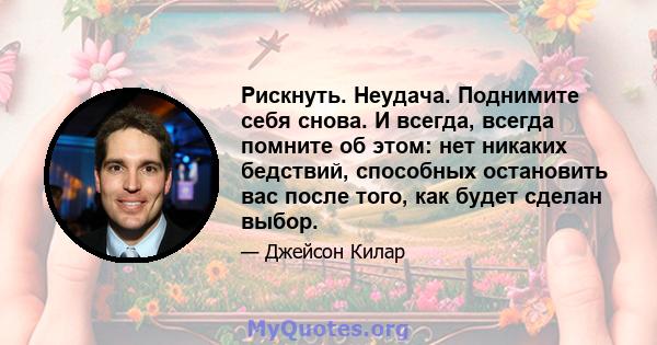 Рискнуть. Неудача. Поднимите себя снова. И всегда, всегда помните об этом: нет никаких бедствий, способных остановить вас после того, как будет сделан выбор.