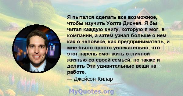 Я пытался сделать все возможное, чтобы изучить Уолта Диснея. Я бы читал каждую книгу, которую я мог, в компании, а затем узнал больше о нем как о человеке, как предприниматель, и мне было просто увлекательно, что этот