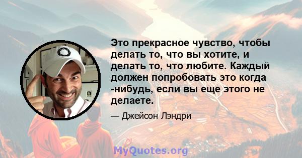 Это прекрасное чувство, чтобы делать то, что вы хотите, и делать то, что любите. Каждый должен попробовать это когда -нибудь, если вы еще этого не делаете.