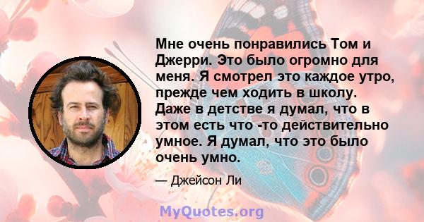 Мне очень понравились Том и Джерри. Это было огромно для меня. Я смотрел это каждое утро, прежде чем ходить в школу. Даже в детстве я думал, что в этом есть что -то действительно умное. Я думал, что это было очень умно.