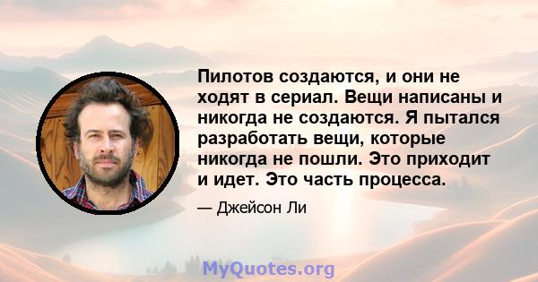 Пилотов создаются, и они не ходят в сериал. Вещи написаны и никогда не создаются. Я пытался разработать вещи, которые никогда не пошли. Это приходит и идет. Это часть процесса.