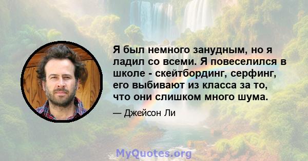 Я был немного занудным, но я ладил со всеми. Я повеселился в школе - скейтбординг, серфинг, его выбивают из класса за то, что они слишком много шума.