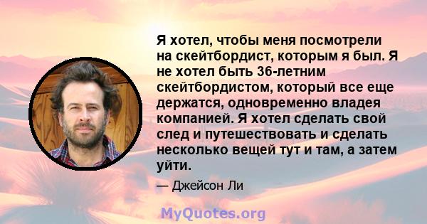 Я хотел, чтобы меня посмотрели на скейтбордист, которым я был. Я не хотел быть 36-летним скейтбордистом, который все еще держатся, одновременно владея компанией. Я хотел сделать свой след и путешествовать и сделать