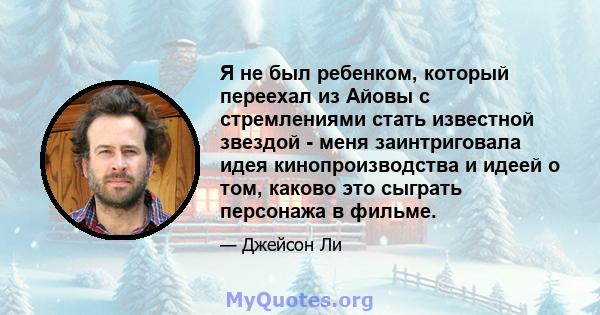 Я не был ребенком, который переехал из Айовы с стремлениями стать известной звездой - меня заинтриговала идея кинопроизводства и идеей о том, каково это сыграть персонажа в фильме.