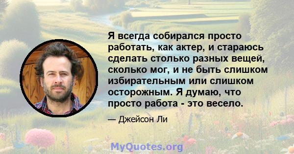 Я всегда собирался просто работать, как актер, и стараюсь сделать столько разных вещей, сколько мог, и не быть слишком избирательным или слишком осторожным. Я думаю, что просто работа - это весело.