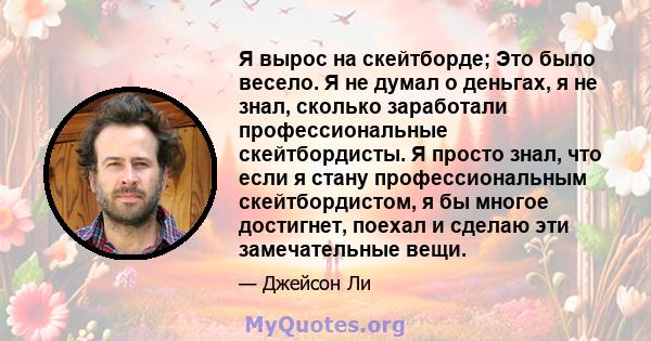 Я вырос на скейтборде; Это было весело. Я не думал о деньгах, я не знал, сколько заработали профессиональные скейтбордисты. Я просто знал, что если я стану профессиональным скейтбордистом, я бы многое достигнет, поехал