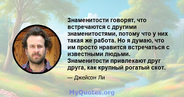 Знаменитости говорят, что встречаются с другими знаменитостями, потому что у них такая же работа. Но я думаю, что им просто нравится встречаться с известными людьми. Знаменитости привлекают друг друга, как крупный