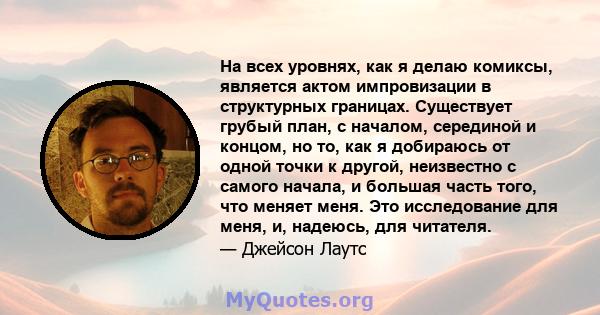 На всех уровнях, как я делаю комиксы, является актом импровизации в структурных границах. Существует грубый план, с началом, серединой и концом, но то, как я добираюсь от одной точки к другой, неизвестно с самого