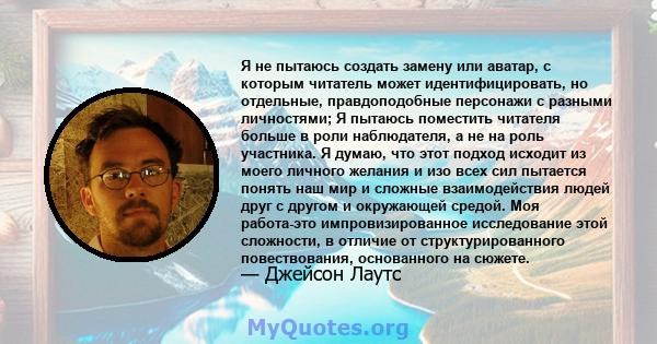 Я не пытаюсь создать замену или аватар, с которым читатель может идентифицировать, но отдельные, правдоподобные персонажи с разными личностями; Я пытаюсь поместить читателя больше в роли наблюдателя, а не на роль