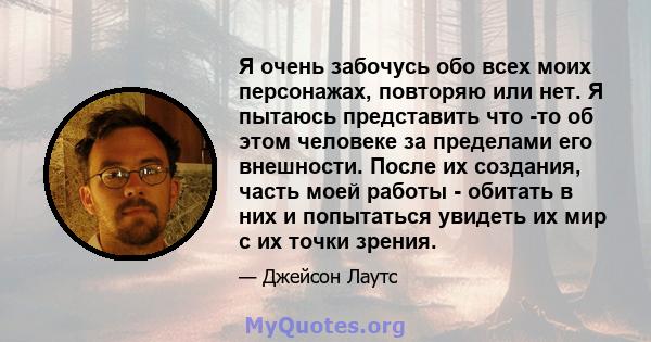 Я очень забочусь обо всех моих персонажах, повторяю или нет. Я пытаюсь представить что -то об этом человеке за пределами его внешности. После их создания, часть моей работы - обитать в них и попытаться увидеть их мир с