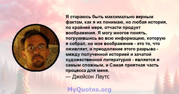 Я стараюсь быть максимально верным фактам, как я их понимаю, но любая история, по крайней мере, отчасти продукт воображения. Я могу многое понять, погрузившись во всю информацию, которую я собрал, но мое воображение -