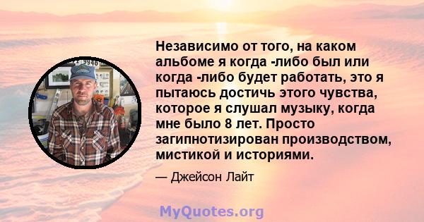 Независимо от того, на каком альбоме я когда -либо был или когда -либо будет работать, это я пытаюсь достичь этого чувства, которое я слушал музыку, когда мне было 8 лет. Просто загипнотизирован производством, мистикой