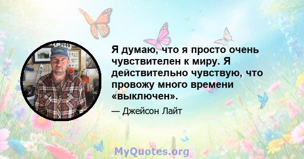 Я думаю, что я просто очень чувствителен к миру. Я действительно чувствую, что провожу много времени «выключен».