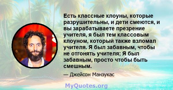 Есть классные клоуны, которые разрушительны, и дети смеются, и вы зарабатываете презрение учителя, я был тем классовым клоуном, который также взломал учителя. Я был забавным, чтобы не отгонять учителя; Я был забавным,