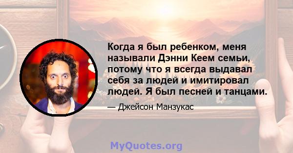 Когда я был ребенком, меня называли Дэнни Кеем семьи, потому что я всегда выдавал себя за людей и имитировал людей. Я был песней и танцами.