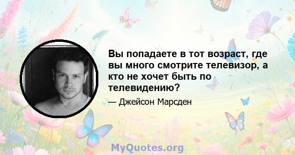 Вы попадаете в тот возраст, где вы много смотрите телевизор, а кто не хочет быть по телевидению?