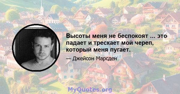 Высоты меня не беспокоят ... это падает и трескает мой череп, который меня пугает.