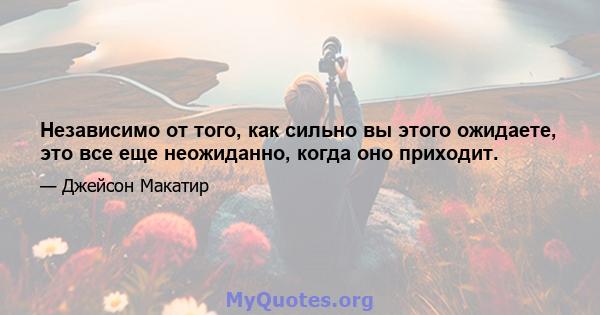 Независимо от того, как сильно вы этого ожидаете, это все еще неожиданно, когда оно приходит.