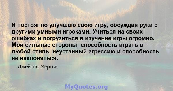 Я постоянно улучшаю свою игру, обсуждая руки с другими умными игроками. Учиться на своих ошибках и погрузиться в изучение игры огромно. Мои сильные стороны: способность играть в любой стиль, неустанный агрессию и