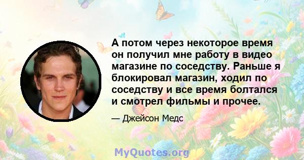 А потом через некоторое время он получил мне работу в видео магазине по соседству. Раньше я блокировал магазин, ходил по соседству и все время болтался и смотрел фильмы и прочее.